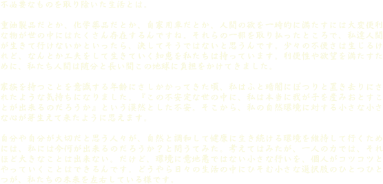 不必要なものを取り除いた生活とは。

重油製品だとか、化学薬品だとか、自家用車だとか、人間の欲を一時的に満たすには大変便利な物が世の中にはたくさん存在するんですね。それらの一部を取り払ったところで、私達人間が生きて行けないかといったら、決してそうではないと思うんです。少々の不便さは生じるけれど、なんとか工夫をして生きていく知恵を私たちは持っています。利便性や欲望を満たすために、私たち人間は随分と長い間この地球に負担をかけてきました。

家族を持つことを意識する年齢にさしかかってきた頃、私はふと暗闇にぽつりと置き去りにされたような気持ちになりました。『この不安定な世の中に、私は本当に我が子を産みおとすことが出来るのだろうか』という漠然とした不安。そこから、私の自然環境に対する小さな小さな心が芽生えて来たように思えます。

自分や自分が大切だと思う人々が、自然と調和して健康に生き続ける環境を維持して行くためには、私には今何が出来るのだろうか？と問うてみた。考えてはみたが、一人の力では、それほど大きなことは出来ない。だけど、環境に意地悪ではない小さな行いを、個人がコツコツとやっていくことはできるんです。どうやら日々の生活の中にひそむ小さな選択肢のひとつひとつが、私たちの未来を左右している様です。

