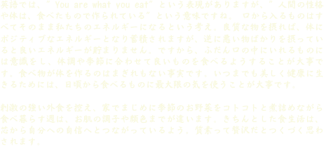 英語では、”You are what you eat”という表現がありますが、”人間の性格や体は、食べたもので作られている”という意味ですね。 口から入るものはすべてそのまま私たちのエネルギーになるという考え。良質な物を摂れば、体にポジティブなエネルギーとなり蓄積されますが、逆に悪い物ばかりを摂っていると良いエネルギーが貯まりません。ですから、ふだん口の中にいれるものには意識をし、体調や季節に合わせて良いものを食べるようすることが大事です。食べ物が体を作るのはまぎれもない事実です。いつまでも美しく健康に生きるためには、日頃から食べるものに最大限の気を使うことが大事です。

刺激の強い外食を控え、家でまじめに季節のお野菜をコトコトと煮詰めながら食べ暮らす週は、お肌の調子や顔色までが違います。きちんとした食生活は、芯から自分への自信へとつながっているよう。質素って贅沢だとつくづく思わされます。




