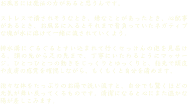 お風呂には魔法の力があると思うんです。
 
ストレスで潰されそうなとき、嫌なことがあったとき、心配事があるとき、お風呂に入るとそれまで背負っていたネガティブな塊が水に溶けて一緒に流されていくよう。

排水溝にぐるぐるとすい込まれて行くせっけんの泡を見届ける。頭の先から足の先まで、丁寧にいたわるようにマッサージ。ひとつひとつの動きをじっくりとゆっくりと、指先で頭皮や皮膚の感覚を確認しながら、もくもくと自分を清めます。

泡々な体をたっぷりのお湯で洗い流すと、自分でも驚くほどの元気が舞い戻ってくるものです。清潔になると心にまた温かな陽が差しこみます。

