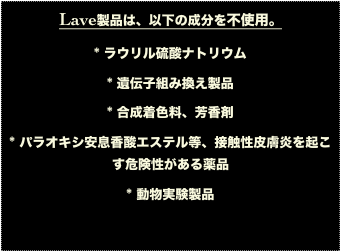 Lave製品は、以下の成分を不使用。
* ラウリル硫酸ナトリウム
* 遺伝子組み換え製品
* 合成着色料、芳香剤
* パラオキシ安息香酸エステル等、接触性皮膚炎を起こす危険性がある薬品
* 動物実験製品

