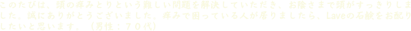 このたびは、頭の痒みとりという難しい問題を解決していただき、お陰さまで頭がすっきりしました。誠にありがとうございました。痒みで困っている人が居りましたら、Laveの石鹸をお配りしたいと思います。（男性：７０代）