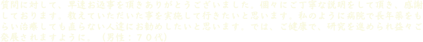 質問に対して、早速お返事を頂きありがとうございました。個々にご丁寧な説明をして頂き、感謝しております。教えていただいた事を実施して行きたいと思います。私のように病院で長年薬をもらい治療しても直らない人達にお勧めしたいと思います。では、ご健康で、研究を進められ益々ご発展されますように。（男性：７０代）