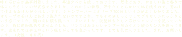 昨日石けんが無事到着しました。早速夕べから使っております。想像どおり、やさしい泡と香りで体にもやさしいのが実感できました。これからの季節、汗をたくさんかいて体を洗うので、安心して使える石けんがうれしいです。シャンプーバーはオリーブ100％というのがよくわかりました。オリーブの石けんはあまり泡立たないのですよね。でもその分しっとりしてグリセリンたっぷりという感じでした。頭の次に顔も洗ってしまいました。洗髪はもともと石けシャンプーを使っていたので、特に違和感ありませんでした。リンスは石けんシャンプー用のクエン酸のリンスを使ってます。出来たてほやほやという感じがとても良かったです。とても気に入りました。また、お願いします。（女性：４０代）
