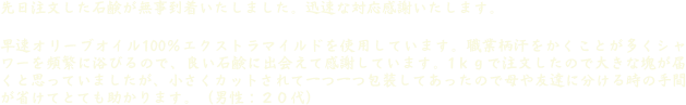先日注文した石鹸が無事到着いたしました。迅速な対応感謝いたします。 早速オリーブオイル100％エクストラマイルドを使用しています。職業柄汗をかくことが多くシャワーを頻繁に浴びるので、良い石鹸に出会えて感謝しています。1ｋｇで注文したので大きな塊が届くと思っていましたが、小さくカットされて一つ一つ包装してあったので母や友達に分ける時の手間が省けてとても助かります。（男性：２０代）