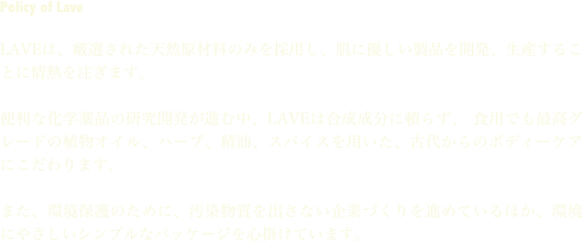 Policy of Lave

LAVEは、厳選された天然原材料のみを採用し、肌に優しい製品を開発、生産することに情熱を注ぎます。

便利な化学薬品の研究開発が進む中、LAVEは合成成分に頼らず、 食用でも最高グレードの植物オイル、ハーブ、精油、スパイスを用いた、古代からのボディーケアにこだわります。

また、環境保護のために、汚染物質を出さない企業づくりを進めているほか、環境にやさしいシンプルなパッケージを心掛けています。


